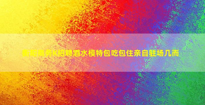 衡阳商务K招聘酒水模特包吃包住亲自驻场几而